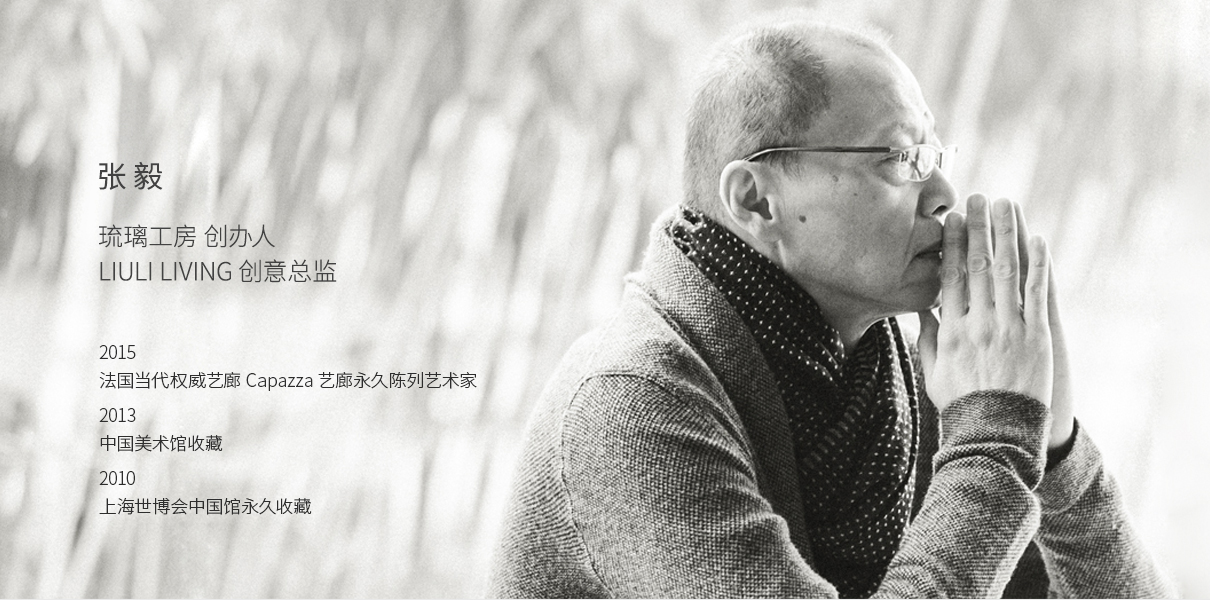 张 毅 琉璃工房 创办人 LiuLi创意总监 2015 法国当代权威艺廊 Capazza 艺廊永久陈列艺术家 2013 中国美术馆收藏 2010 上海世博会中国馆永久收藏